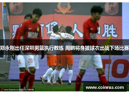 郑永刚出任深圳男篮执行教练 周鹏将身披球衣出战下场比赛